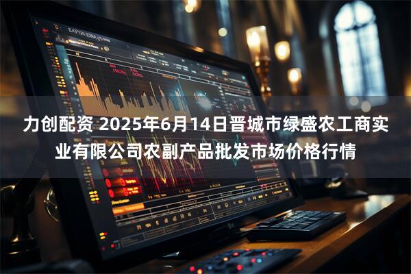 力创配资 2025年6月14日晋城市绿盛农工商实业有限公司农副产品批发市场价格行情