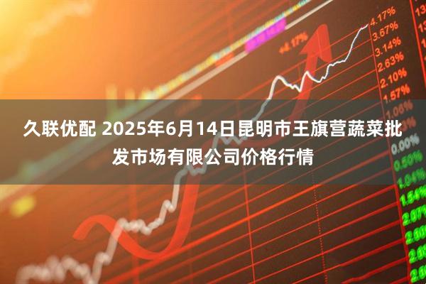久联优配 2025年6月14日昆明市王旗营蔬菜批发市场有限公司价格行情