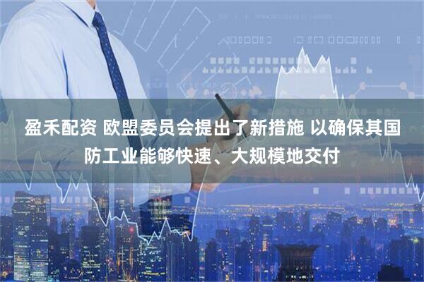 盈禾配资 欧盟委员会提出了新措施 以确保其国防工业能够快速、大规模地交付