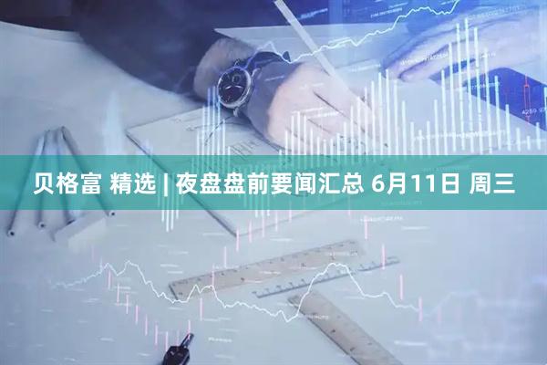 贝格富 精选 | 夜盘盘前要闻汇总 6月11日 周三