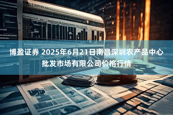 博盈证券 2025年6月21日南昌深圳农产品中心批发市场有限公司价格行情