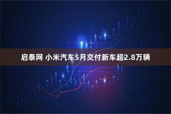启泰网 小米汽车5月交付新车超2.8万辆
